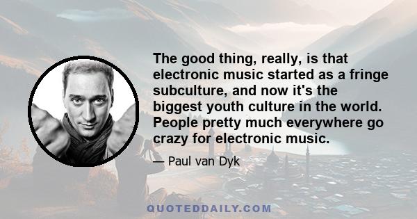 The good thing, really, is that electronic music started as a fringe subculture, and now it's the biggest youth culture in the world. People pretty much everywhere go crazy for electronic music.