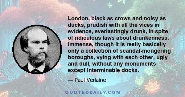 London, black as crows and noisy as ducks, prudish with all the vices in evidence, everlastingly drunk, in spite of ridiculous laws about drunkenness, immense, though it is really basically only a collection of