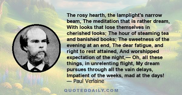 The rosy hearth, the lamplight's narrow beam, The meditation that is rather dream, With looks that lose themselves in cherished looks; The hour of steaming tea and banished books; The sweetness of the evening at an end, 