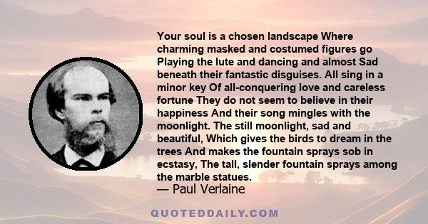 Your soul is a chosen landscape Where charming masked and costumed figures go Playing the lute and dancing and almost Sad beneath their fantastic disguises. All sing in a minor key Of all-conquering love and careless