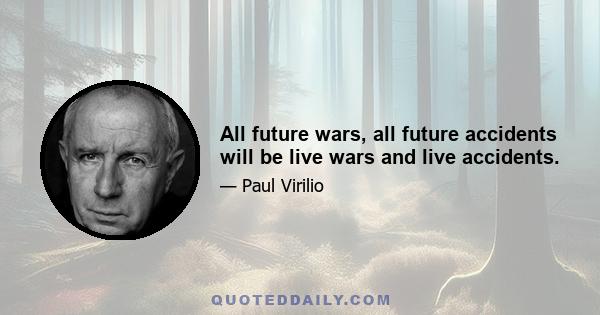 All future wars, all future accidents will be live wars and live accidents.