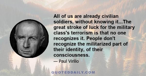 All of us are already civilian soldiers, without knowing it...The great stroke of luck for the military class's terrorism is that no one recognizes it. People don't recognize the militarized part of their identity, of