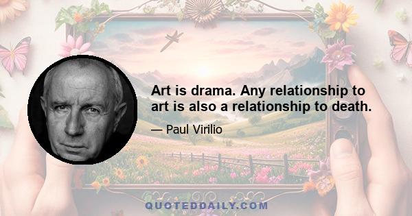 Art is drama. Any relationship to art is also a relationship to death.