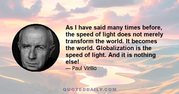 As I have said many times before, the speed of light does not merely transform the world. It becomes the world. Globalization is the speed of light. And it is nothing else!