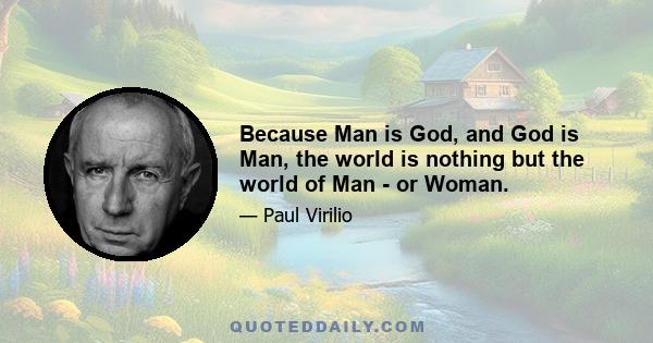 Because Man is God, and God is Man, the world is nothing but the world of Man - or Woman.