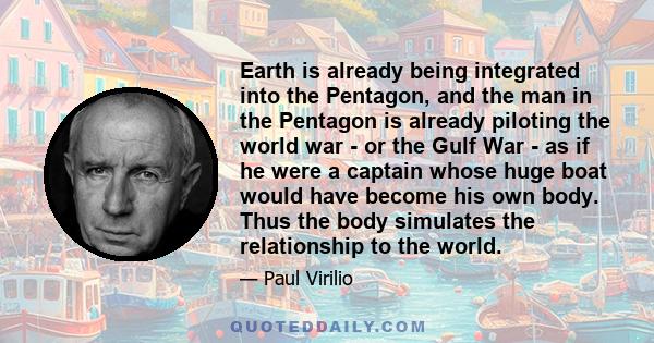 Earth is already being integrated into the Pentagon, and the man in the Pentagon is already piloting the world war - or the Gulf War - as if he were a captain whose huge boat would have become his own body. Thus the