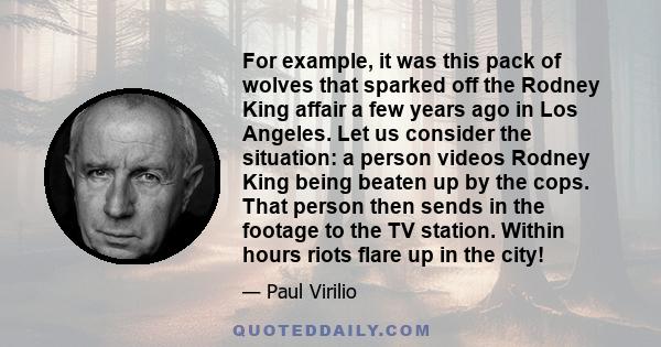 For example, it was this pack of wolves that sparked off the Rodney King affair a few years ago in Los Angeles. Let us consider the situation: a person videos Rodney King being beaten up by the cops. That person then