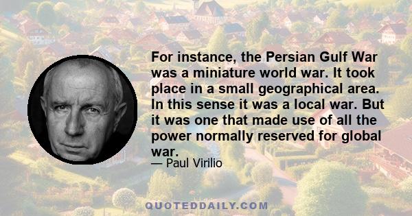 For instance, the Persian Gulf War was a miniature world war. It took place in a small geographical area. In this sense it was a local war. But it was one that made use of all the power normally reserved for global war.