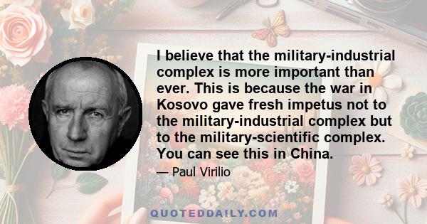 I believe that the military-industrial complex is more important than ever. This is because the war in Kosovo gave fresh impetus not to the military-industrial complex but to the military-scientific complex. You can see 