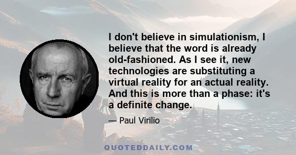 I don't believe in simulationism, I believe that the word is already old-fashioned. As I see it, new technologies are substituting a virtual reality for an actual reality. And this is more than a phase: it's a definite