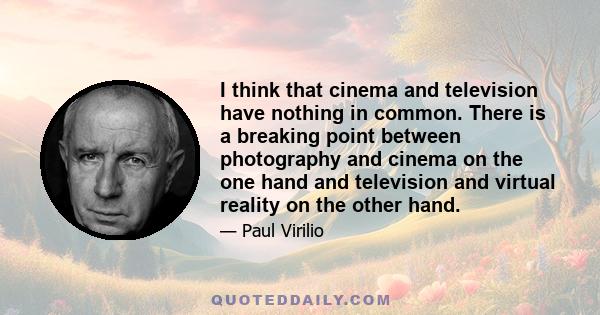 I think that cinema and television have nothing in common. There is a breaking point between photography and cinema on the one hand and television and virtual reality on the other hand.