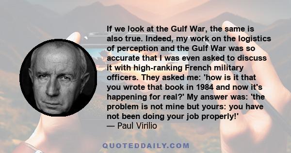 If we look at the Gulf War, the same is also true. Indeed, my work on the logistics of perception and the Gulf War was so accurate that I was even asked to discuss it with high-ranking French military officers. They