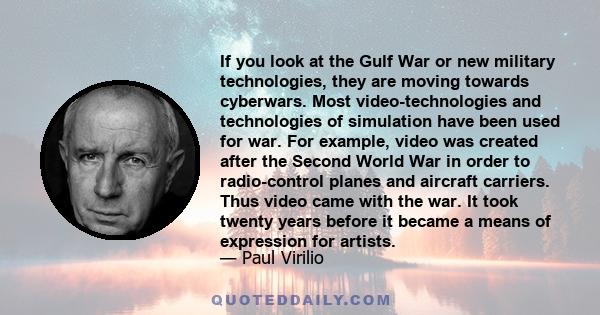 If you look at the Gulf War or new military technologies, they are moving towards cyberwars. Most video-technologies and technologies of simulation have been used for war. For example, video was created after the Second 