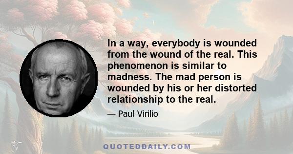 In a way, everybody is wounded from the wound of the real. This phenomenon is similar to madness. The mad person is wounded by his or her distorted relationship to the real.