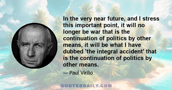 In the very near future, and I stress this important point, it will no longer be war that is the continuation of politics by other means, it will be what I have dubbed 'the integral accident' that is the continuation of 