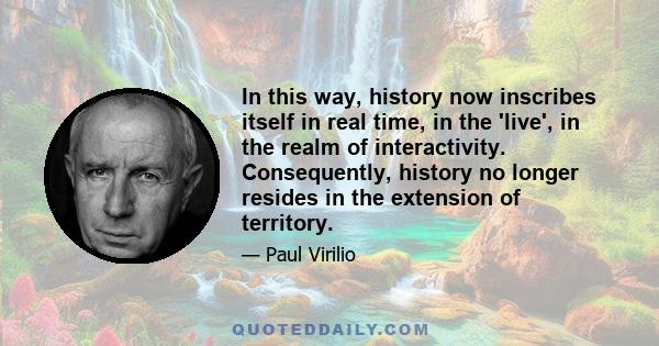 In this way, history now inscribes itself in real time, in the 'live', in the realm of interactivity. Consequently, history no longer resides in the extension of territory.