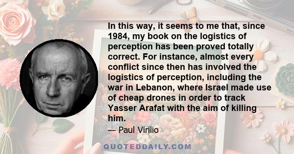 In this way, it seems to me that, since 1984, my book on the logistics of perception has been proved totally correct. For instance, almost every conflict since then has involved the logistics of perception, including