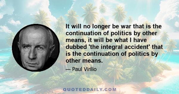 It will no longer be war that is the continuation of politics by other means, it will be what I have dubbed 'the integral accident' that is the continuation of politics by other means.