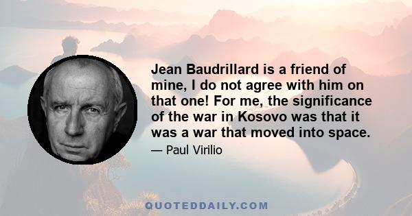 Jean Baudrillard is a friend of mine, I do not agree with him on that one! For me, the significance of the war in Kosovo was that it was a war that moved into space.