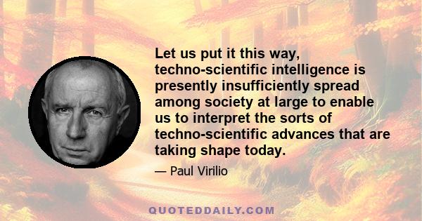 Let us put it this way, techno-scientific intelligence is presently insufficiently spread among society at large to enable us to interpret the sorts of techno-scientific advances that are taking shape today.