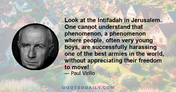 Look at the Intifadah in Jerusalem. One cannot understand that phenomenon, a phenomenon where people, often very young boys, are successfully harassing one of the best armies in the world, without appreciating their