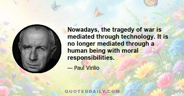 Nowadays, the tragedy of war is mediated through technology. It is no longer mediated through a human being with moral responsibilities.