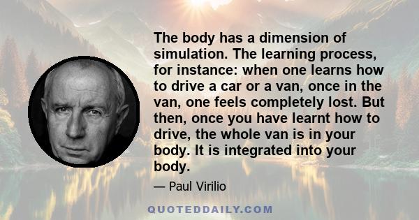 The body has a dimension of simulation. The learning process, for instance: when one learns how to drive a car or a van, once in the van, one feels completely lost. But then, once you have learnt how to drive, the whole 