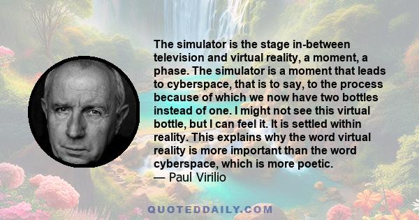 The simulator is the stage in-between television and virtual reality, a moment, a phase. The simulator is a moment that leads to cyberspace, that is to say, to the process because of which we now have two bottles