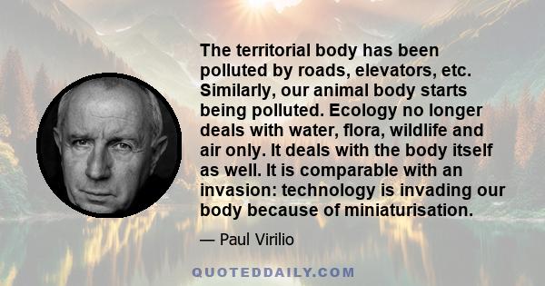 The territorial body has been polluted by roads, elevators, etc. Similarly, our animal body starts being polluted. Ecology no longer deals with water, flora, wildlife and air only. It deals with the body itself as well. 