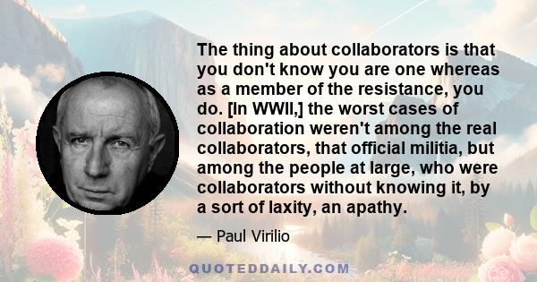 The thing about collaborators is that you don't know you are one whereas as a member of the resistance, you do. [In WWII,] the worst cases of collaboration weren't among the real collaborators, that official militia,