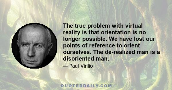 The true problem with virtual reality is that orientation is no longer possible. We have lost our points of reference to orient ourselves. The de-realized man is a disoriented man.