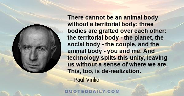 There cannot be an animal body without a territorial body: three bodies are grafted over each other: the territorial body - the planet, the social body - the couple, and the animal body - you and me. And technology