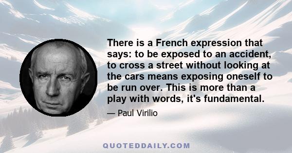 There is a French expression that says: to be exposed to an accident, to cross a street without looking at the cars means exposing oneself to be run over. This is more than a play with words, it's fundamental.