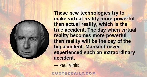 These new technologies try to make virtual reality more powerful than actual reality, which is the true accident. The day when virtual reality becomes more powerful than reality will be the day of the big accident.