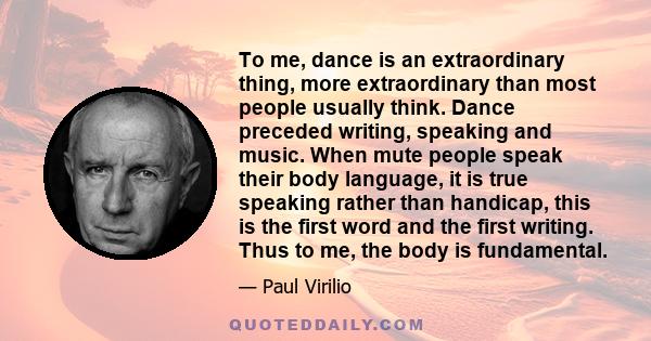 To me, dance is an extraordinary thing, more extraordinary than most people usually think. Dance preceded writing, speaking and music. When mute people speak their body language, it is true speaking rather than