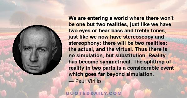 We are entering a world where there won't be one but two realities, just like we have two eyes or hear bass and treble tones, just like we now have stereoscopy and stereophony: there will be two realities: the actual,