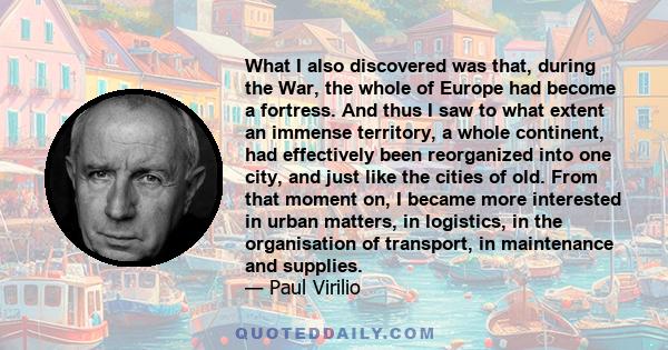 What I also discovered was that, during the War, the whole of Europe had become a fortress. And thus I saw to what extent an immense territory, a whole continent, had effectively been reorganized into one city, and just 