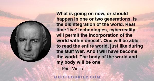 What is going on now, or should happen in one or two generations, is the disintegration of the world. Real time 'live' technologies, cyberreality, will permit the incorporation of the world within oneself. One will be