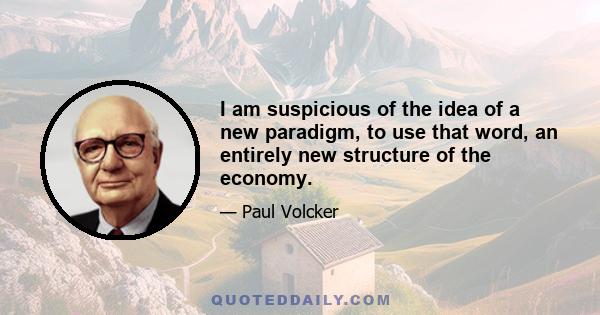 I am suspicious of the idea of a new paradigm, to use that word, an entirely new structure of the economy.