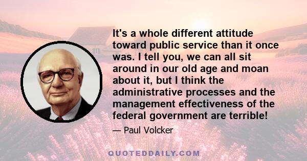 It's a whole different attitude toward public service than it once was. I tell you, we can all sit around in our old age and moan about it, but I think the administrative processes and the management effectiveness of