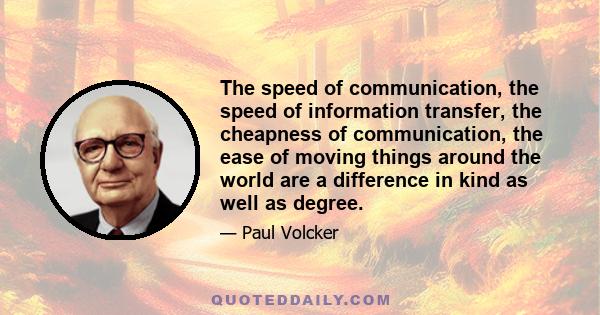 The speed of communication, the speed of information transfer, the cheapness of communication, the ease of moving things around the world are a difference in kind as well as degree.