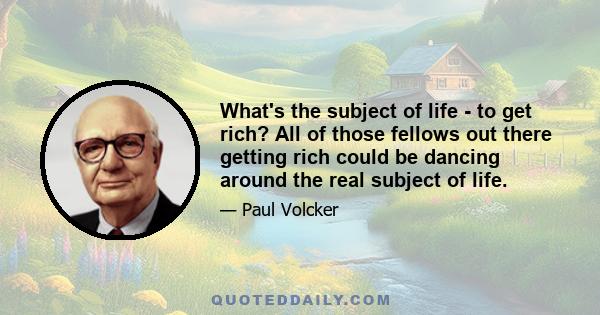 What's the subject of life - to get rich? All of those fellows out there getting rich could be dancing around the real subject of life.