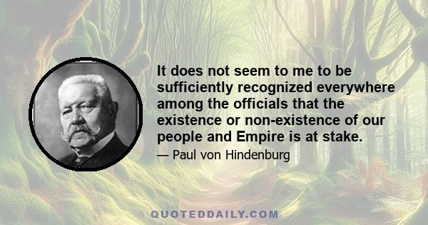 It does not seem to me to be sufficiently recognized everywhere among the officials that the existence or non-existence of our people and Empire is at stake.