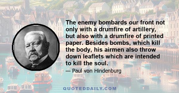 The enemy bombards our front not only with a drumfire of artillery, but also with a drumfire of printed paper. Besides bombs, which kill the body, his airmen also throw down leaflets which are intended to kill the soul.