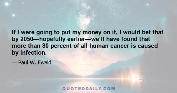 If I were going to put my money on it, I would bet that by 2050—hopefully earlier—we’ll have found that more than 80 percent of all human cancer is caused by infection.