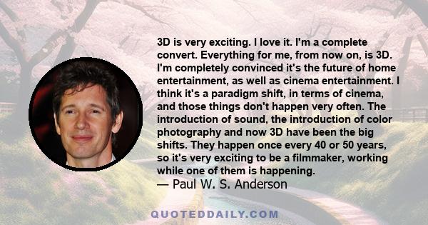 3D is very exciting. I love it. I'm a complete convert. Everything for me, from now on, is 3D. I'm completely convinced it's the future of home entertainment, as well as cinema entertainment. I think it's a paradigm