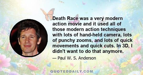 Death Race was a very modern action movie and it used all of those modern action techniques with lots of hand-held camera, lots of punchy zooms, and lots of quick movements and quick cuts. In 3D, I didn't want to do