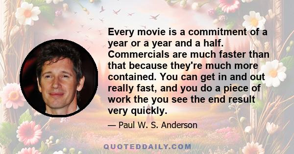 Every movie is a commitment of a year or a year and a half. Commercials are much faster than that because they're much more contained. You can get in and out really fast, and you do a piece of work the you see the end