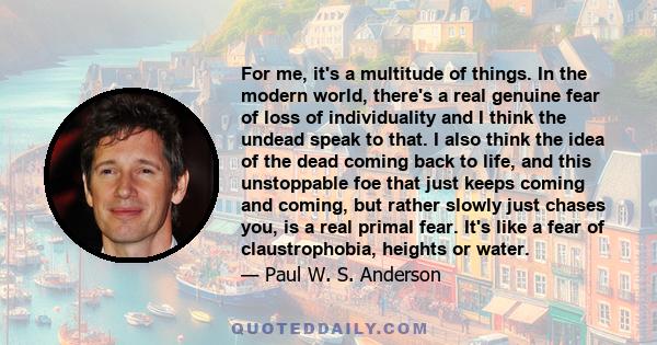 For me, it's a multitude of things. In the modern world, there's a real genuine fear of loss of individuality and I think the undead speak to that. I also think the idea of the dead coming back to life, and this