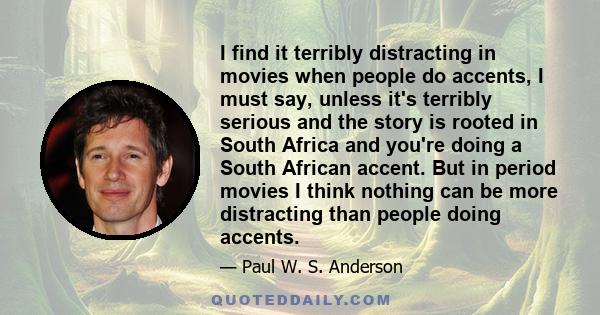 I find it terribly distracting in movies when people do accents, I must say, unless it's terribly serious and the story is rooted in South Africa and you're doing a South African accent. But in period movies I think